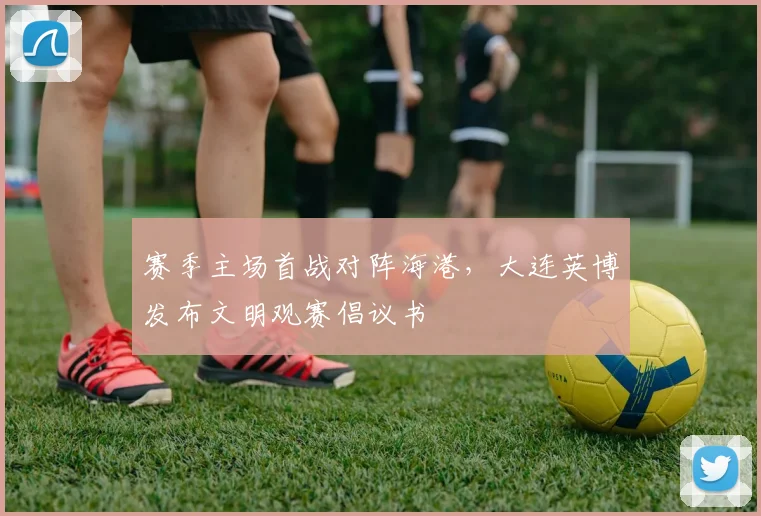 赛季主场首战对阵海港，大连英博发布文明观赛倡议书