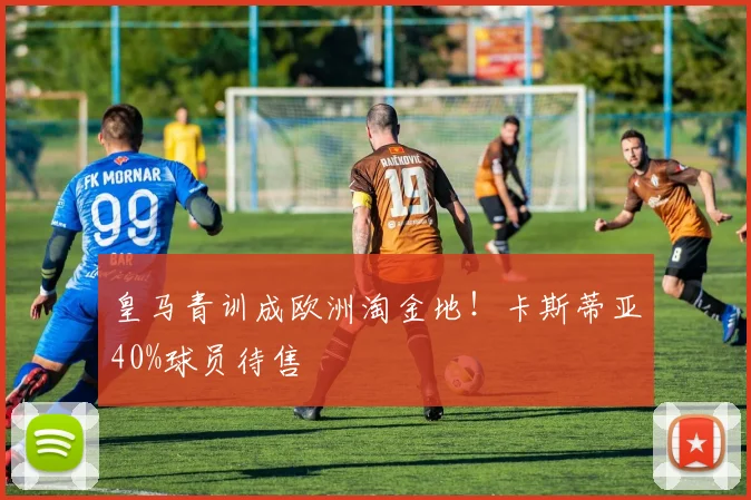 皇马青训成欧洲淘金地！卡斯蒂亚40%球员待售