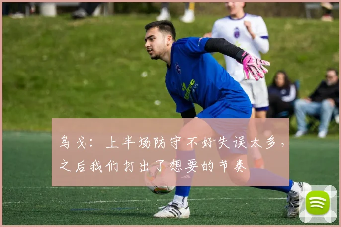 乌戈：上半场防守不好失误太多，之后我们打出了想要的节奏